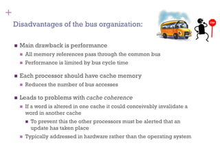 +
◼ Main drawback is performance
◼ All memory references pass through the common bus
◼ Performance is limited by bus cycle time
◼ Each processor should have cache memory
◼ Reduces the number of bus accesses
◼ Leads to problems with cache coherence
◼ If a word is altered in one cache it could conceivably invalidate a
word in another cache
◼ To prevent this the other processors must be alerted that an
update has taken place
◼ Typically addressed in hardware rather than the operating system
Disadvantages of the bus organization:
 