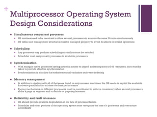 +
Multiprocessor Operating System
Design Considerations
◼ Simultaneous concurrent processes
◼ OS routines need to be reentrant to allow several processors to execute the same IS code simultaneously
◼ OS tables and management structures must be managed properly to avoid deadlock or invalid operations
◼ Scheduling
◼ Any processor may perform scheduling so conflicts must be avoided
◼ Scheduler must assign ready processes to available processors
◼ Synchronization
◼ With multiple active processes having potential access to shared address spaces or I/O resources, care must be
taken to provide effective synchronization
◼ Synchronization is a facility that enforces mutual exclusion and event ordering
◼ Memory management
◼ In addition to dealing with all of the issues found on uniprocessor machines, the OS needs to exploit the available
hardware parallelism to achieve the best performance
◼ Paging mechanisms on different processors must be coordinated to enforce consistency when several processors
share a page or segment and to decide on page replacement
◼ Reliability and fault tolerance
◼ OS should provide graceful degradation in the face of processor failure
◼ Scheduler and other portions of the operating system must recognize the loss of a processor and restructure
accordingly
 