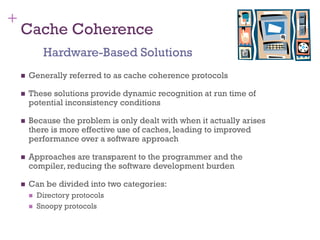 +
Cache Coherence
◼ Generally referred to as cache coherence protocols
◼ These solutions provide dynamic recognition at run time of
potential inconsistency conditions
◼ Because the problem is only dealt with when it actually arises
there is more effective use of caches, leading to improved
performance over a software approach
◼ Approaches are transparent to the programmer and the
compiler, reducing the software development burden
◼ Can be divided into two categories:
◼ Directory protocols
◼ Snoopy protocols
Hardware-Based Solutions
 