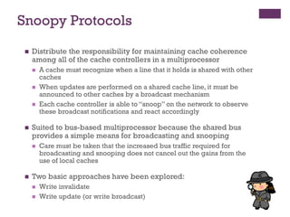 Snoopy Protocols
◼ Distribute the responsibility for maintaining cache coherence
among all of the cache controllers in a multiprocessor
◼ A cache must recognize when a line that it holds is shared with other
caches
◼ When updates are performed on a shared cache line, it must be
announced to other caches by a broadcast mechanism
◼ Each cache controller is able to “snoop” on the network to observe
these broadcast notifications and react accordingly
◼ Suited to bus-based multiprocessor because the shared bus
provides a simple means for broadcasting and snooping
◼ Care must be taken that the increased bus traffic required for
broadcasting and snooping does not cancel out the gains from the
use of local caches
◼ Two basic approaches have been explored:
◼ Write invalidate
◼ Write update (or write broadcast)
 