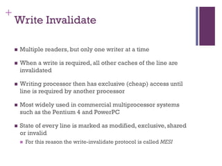 +
Write Invalidate
◼ Multiple readers, but only one writer at a time
◼ When a write is required, all other caches of the line are
invalidated
◼ Writing processor then has exclusive (cheap) access until
line is required by another processor
◼ Most widely used in commercial multiprocessor systems
such as the Pentium 4 and PowerPC
◼ State of every line is marked as modified, exclusive, shared
or invalid
◼ For this reason the write-invalidate protocol is called MESI
 