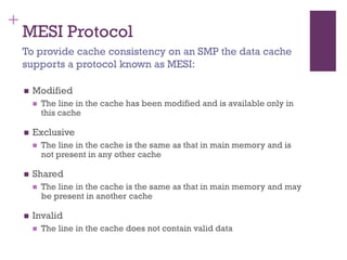 +
MESI Protocol
◼ Modified
◼ The line in the cache has been modified and is available only in
this cache
◼ Exclusive
◼ The line in the cache is the same as that in main memory and is
not present in any other cache
◼ Shared
◼ The line in the cache is the same as that in main memory and may
be present in another cache
◼ Invalid
◼ The line in the cache does not contain valid data
To provide cache consistency on an SMP the data cache
supports a protocol known as MESI:
 