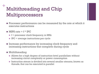+
Multithreading and Chip
Multiprocessors
◼ Processor performance can be measured by the rate at which it
executes instructions
◼ MIPS rate = f * IPC
◼ f = processor clock frequency, in MHz
◼ IPC = average instructions per cycle
◼ Increase performance by increasing clock frequency and
increasing instructions that complete during cycle
◼ Multithreading
◼ Allows for a high degree of instruction-level parallelism without
increasing circuit complexity or power consumption
◼ Instruction stream is divided into several smaller streams, known as
threads, that can be executed in parallel
 