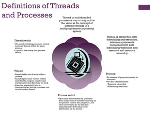 Definitions of Threads
and Processes Thread in multithreaded
processors may or may not be
the same as the concept of
software threads in a
multiprogrammed operating
system
Thread is concerned with
scheduling and execution,
whereas a process is
concerned with both
scheduling/execution and
resource and resource
ownership
Process:
• An instance of program running on
computer
• Two key characteristics:
•Resource ownership
•Scheduling/execution
Process switch
• Operation that switches the processor
from one process to another by saving all
the process control data, registers, and
other information for the first and
replacing them with the process
information for the second
Thread:
• Dispatchable unit of work within a
process
• Includes processor context (which
includes the program counter and
stack pointer) and data area for stack
• Executes sequentially and is
interruptible so that the processor can
turn to another thread
Thread switch
• The act of switching processor control
between threads within the same
process
• Typically less costly than process
switch
 
