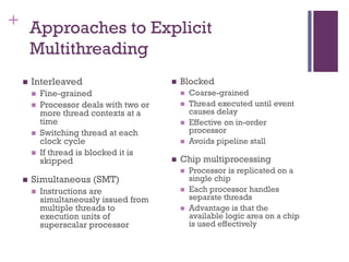 + Approaches to Explicit
Multithreading
◼ Interleaved
◼ Fine-grained
◼ Processor deals with two or
more thread contexts at a
time
◼ Switching thread at each
clock cycle
◼ If thread is blocked it is
skipped
◼ Simultaneous (SMT)
◼ Instructions are
simultaneously issued from
multiple threads to
execution units of
superscalar processor
◼ Blocked
◼ Coarse-grained
◼ Thread executed until event
causes delay
◼ Effective on in-order
processor
◼ Avoids pipeline stall
◼ Chip multiprocessing
◼ Processor is replicated on a
single chip
◼ Each processor handles
separate threads
◼ Advantage is that the
available logic area on a chip
is used effectively
 