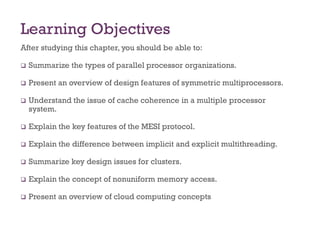 Learning Objectives
After studying this chapter, you should be able to:
❑ Summarize the types of parallel processor organizations.
❑ Present an overview of design features of symmetric multiprocessors.
❑ Understand the issue of cache coherence in a multiple processor
system.
❑ Explain the key features of the MESI protocol.
❑ Explain the difference between implicit and explicit multithreading.
❑ Summarize key design issues for clusters.
❑ Explain the concept of nonuniform memory access.
❑ Present an overview of cloud computing concepts
 
