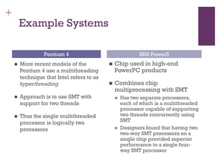 +
Example Systems
◼ More recent models of the
Pentium 4 use a multithreading
technique that Intel refers to as
hyperthreading
◼ Approach is to use SMT with
support for two threads
◼ Thus the single multithreaded
processor is logically two
processors
◼ Chip used in high-end
PowerPC products
◼ Combines chip
multiprocessing with SMT
◼ Has two separate processors,
each of which is a multithreaded
processor capable of supporting
two threads concurrently using
SMT
◼ Designers found that having two
two-way SMT processors on a
single chip provided superior
performance to a single four-
way SMT processor
Pentium 4 IBM Power5
 