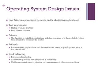 +
Operating System Design Issues
◼ How failures are managed depends on the clustering method used
◼ Two approaches:
◼ Highly available clusters
◼ Fault tolerant clusters
◼ Failover
◼ The function of switching applications and data resources over from a failed system
to an alternative system in the cluster
◼ Failback
◼ Restoration of applications and data resources to the original system once it
has been fixed
◼ Load balancing
◼ Incremental scalability
◼ Automatically include new computers in scheduling
◼ Middleware needs to recognize that processes may switch between machines
 