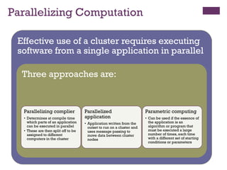 Parallelizing Computation
Effective use of a cluster requires executing
software from a single application in parallel
Effective use of a cluster requires executing
software from a single application in parallel
Three approaches are:
Three approaches are:
Parallelizing complier
• Determines at compile time
which parts of an application
can be executed in parallel
• These are then split off to be
assigned to different
computers in the cluster
Parallelized
application
• Application written from the
outset to run on a cluster and
uses message passing to
move data between cluster
nodes
Parametric computing
• Can be used if the essence of
the application is an
algorithm or program that
must be executed a large
number of times, each time
with a different set of starting
conditions or parameters
 