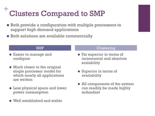 +
Clusters Compared to SMP
◼ Easier to manage and
configure
◼ Much closer to the original
single processor model for
which nearly all applications
are written
◼ Less physical space and lower
power consumption
◼ Well established and stable
◼ Far superior in terms of
incremental and absolute
scalability
◼ Superior in terms of
availability
◼ All components of the system
can readily be made highly
redundant
SMP Clustering
◼ Both provide a configuration with multiple processors to
support high demand applications
◼ Both solutions are available commercially
 
