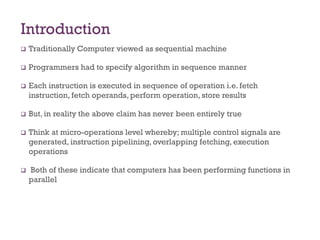 Introduction
❑ Traditionally Computer viewed as sequential machine
❑ Programmers had to specify algorithm in sequence manner
❑ Each instruction is executed in sequence of operation i.e. fetch
instruction, fetch operands, perform operation, store results
❑ But, in reality the above claim has never been entirely true
❑ Think at micro-operations level whereby; multiple control signals are
generated, instruction pipelining, overlapping fetching, execution
operations
❑ Both of these indicate that computers has been performing functions in
parallel
 