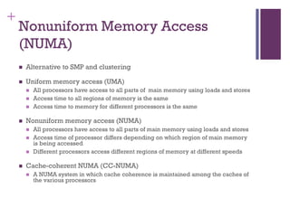 +
Nonuniform Memory Access
(NUMA)
◼ Alternative to SMP and clustering
◼ Uniform memory access (UMA)
◼ All processors have access to all parts of main memory using loads and stores
◼ Access time to all regions of memory is the same
◼ Access time to memory for different processors is the same
◼ Nonuniform memory access (NUMA)
◼ All processors have access to all parts of main memory using loads and stores
◼ Access time of processor differs depending on which region of main memory
is being accessed
◼ Different processors access different regions of memory at different speeds
◼ Cache-coherent NUMA (CC-NUMA)
◼ A NUMA system in which cache coherence is maintained among the caches of
the various processors
 