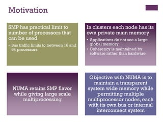 Motivation
SMP has practical limit to
number of processors that
can be used
• Bus traffic limits to between 16 and
64 processors
SMP has practical limit to
number of processors that
can be used
• Bus traffic limits to between 16 and
64 processors
In clusters each node has its
own private main memory
• Applications do not see a large
global memory
• Coherency is maintained by
software rather than hardware
In clusters each node has its
own private main memory
• Applications do not see a large
global memory
• Coherency is maintained by
software rather than hardware
NUMA retains SMP flavor
while giving large scale
multiprocessing
NUMA retains SMP flavor
while giving large scale
multiprocessing
Objective with NUMA is to
maintain a transparent
system wide memory while
permitting multiple
multiprocessor nodes, each
with its own bus or internal
interconnect system
Objective with NUMA is to
maintain a transparent
system wide memory while
permitting multiple
multiprocessor nodes, each
with its own bus or internal
interconnect system
 
