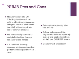 +
NUMA Pros and Cons
◼ Main advantage of a CC-
NUMA system is that it can
deliver effective performance
at higher levels of parallelism
than SMP without requiring
major software changes
◼ Bus traffic on any individual
node is limited to a demand
that the bus can handle
◼ If many of the memory
accesses are to remote nodes,
performance begins to break
down
◼ Does not transparently look
like an SMP
◼ Software changes will be
required to move an operating
system and applications from
an SMP to a CC-NUMA system
◼ Concern with availability
 
