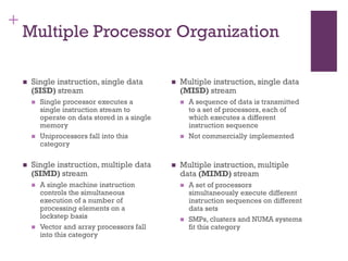 +
Multiple Processor Organization
◼ Single instruction, single data
(SISD) stream
◼ Single processor executes a
single instruction stream to
operate on data stored in a single
memory
◼ Uniprocessors fall into this
category
◼ Single instruction, multiple data
(SIMD) stream
◼ A single machine instruction
controls the simultaneous
execution of a number of
processing elements on a
lockstep basis
◼ Vector and array processors fall
into this category
◼ Multiple instruction, single data
(MISD) stream
◼ A sequence of data is transmitted
to a set of processors, each of
which executes a different
instruction sequence
◼ Not commercially implemented
◼ Multiple instruction, multiple
data (MIMD) stream
◼ A set of processors
simultaneously execute different
instruction sequences on different
data sets
◼ SMPs, clusters and NUMA systems
fit this category
 