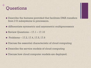 +
Questions
◼ Describe the features provided that facilitate DMA transfers
from I/O subsystems to processors.
◼ differentiate symmetric and asymmetric multiprocessors
◼ Review Questions – 17.1 – 17.10
◼ Problems – 17.2, 17.4, 17.5, 17.6
◼ Discuss the essential characteristic of cloud computing
◼ Describe the service models of cloud computing
◼ Discuss how cloud computer models are deployed.
 