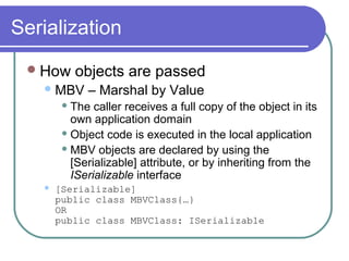 Serialization
How objects are passed
MBV – Marshal by Value
 The caller receives a full copy of the object in its
own application domain
 Object code is executed in the local application
 MBV objects are declared by using the
[Serializable] attribute, or by inheriting from the
ISerializable interface
 [Serializable]
public class MBVClass{…}
OR
public class MBVClass: ISerializable
 