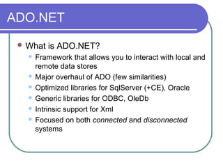 ADO.NET
 What is ADO.NET?
 Framework that allows you to interact with local and
remote data stores
 Major overhaul of ADO (few similarities)
 Optimized libraries for SqlServer (+CE), Oracle
 Generic libraries for ODBC, OleDb
 Intrinsic support for Xml
 Focused on both connected and disconnected
systems
 