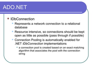 ADO.NET
 IDbConnection
 Represents a network connection to a relational
database
 Resource intensive, so connections should be kept
open as little as possible (pass through if possible)
 Connection Pooling is automatically enabled for
.NET IDbConnection implementations
 a connection pool is created based on an exact matching
algorithm that associates the pool with the connection
string
 
