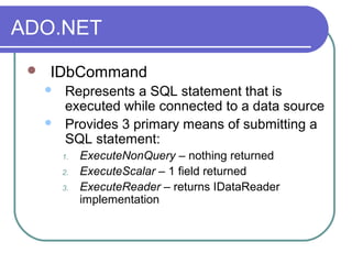 ADO.NET
 IDbCommand
 Represents a SQL statement that is
executed while connected to a data source
 Provides 3 primary means of submitting a
SQL statement:
1. ExecuteNonQuery – nothing returned
2. ExecuteScalar – 1 field returned
3. ExecuteReader – returns IDataReader
implementation
 