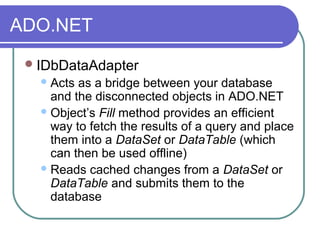 ADO.NET
IDbDataAdapter
Acts as a bridge between your database
and the disconnected objects in ADO.NET
Object’s Fill method provides an efficient
way to fetch the results of a query and place
them into a DataSet or DataTable (which
can then be used offline)
Reads cached changes from a DataSet or
DataTable and submits them to the
database
 