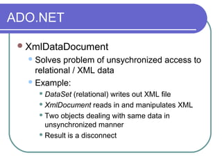 ADO.NET
XmlDataDocument
Solves problem of unsychronized access to
relational / XML data
Example:
 DataSet (relational) writes out XML file
 XmlDocument reads in and manipulates XML
 Two objects dealing with same data in
unsynchronized manner
 Result is a disconnect
 