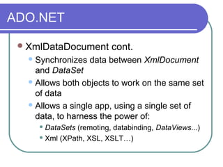 ADO.NET
XmlDataDocument cont.
Synchronizes data between XmlDocument
and DataSet
Allows both objects to work on the same set
of data
Allows a single app, using a single set of
data, to harness the power of:
 DataSets (remoting, databinding, DataViews...)
 Xml (XPath, XSL, XSLT…)
 