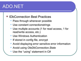 ADO.NET
 IDbConnection Best Practices
 Pass through whenever possible
 Use constant connectionstrings
 Use multiple accounts (1 for read access, 1 for
read/write access, etc.)
 Use Windows Authentication
 If stored in config file, encrypt
 Avoid displaying error sensitive error information
 Avoid using OleDbConnection.State
 Use the “using” statement in C#
 