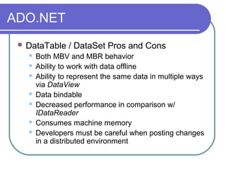 ADO.NET
 DataTable / DataSet Pros and Cons
 Both MBV and MBR behavior
 Ability to work with data offline
 Ability to represent the same data in multiple ways
via DataView
 Data bindable
 Decreased performance in comparison w/
IDataReader
 Consumes machine memory
 Developers must be careful when posting changes
in a distributed environment
 