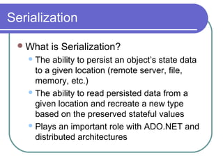 Serialization
What is Serialization?
The ability to persist an object’s state data
to a given location (remote server, file,
memory, etc.)
The ability to read persisted data from a
given location and recreate a new type
based on the preserved stateful values
Plays an important role with ADO.NET and
distributed architectures
 