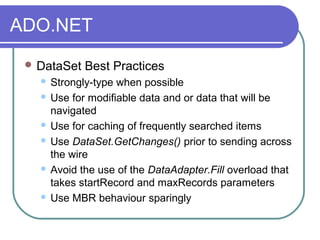 ADO.NET
 DataSet Best Practices
 Strongly-type when possible
 Use for modifiable data and or data that will be
navigated
 Use for caching of frequently searched items
 Use DataSet.GetChanges() prior to sending across
the wire
 Avoid the use of the DataAdapter.Fill overload that
takes startRecord and maxRecords parameters
 Use MBR behaviour sparingly
 