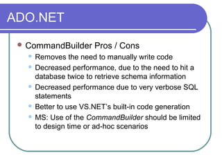 ADO.NET
 CommandBuilder Pros / Cons
 Removes the need to manually write code
 Decreased performance, due to the need to hit a
database twice to retrieve schema information
 Decreased performance due to very verbose SQL
statements
 Better to use VS.NET’s built-in code generation
 MS: Use of the CommandBuilder should be limited
to design time or ad-hoc scenarios
 