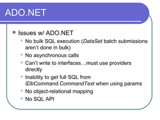 ADO.NET
 Issues w/ ADO.NET
 No bulk SQL execution (DataSet batch submissions
aren’t done in bulk)
 No asynchronous calls
 Can’t write to interfaces…must use providers
directly
 Inability to get full SQL from
IDbCommand.CommandText when using params
 No object-relational mapping
 No SQL API
 