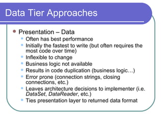 Data Tier Approaches
 Presentation – Data
 Often has best performance
 Initially the fastest to write (but often requires the
most code over time)
 Inflexible to change
 Business logic not available
 Results in code duplication (business logic…)
 Error prone (connection strings, closing
connections, etc.)
 Leaves architecture decisions to implementer (i.e.
DataSet, DataReader, etc.)
 Ties presentation layer to returned data format
 