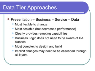 Data Tier Approaches
 Presentation – Business – Service – Data
 Most flexible to change
 Most scalable (but decreased performance)
 Clearly provides remoting capabilities
 Business Logic does not need to be aware of DA
classes
 Most complex to design and build
 Implicit changes may need to be cascaded through
all layers
 