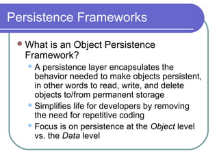 Persistence Frameworks
What is an Object Persistence
Framework?
A persistence layer encapsulates the
behavior needed to make objects persistent,
in other words to read, write, and delete
objects to/from permanent storage
Simplifies life for developers by removing
the need for repetitive coding
Focus is on persistence at the Object level
vs. the Data level
 