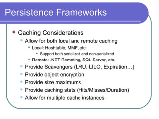 Persistence Frameworks
 Caching Considerations
 Allow for both local and remote caching
 Local: Hashtable, MMF, etc.
 Support both serialized and non-serialized
 Remote: .NET Remoting, SQL Server, etc.
 Provide Scavengers (LRU, LILO, Expiration…)
 Provide object encryption
 Provide size maximums
 Provide caching stats (Hits/Misses/Duration)
 Allow for multiple cache instances
 