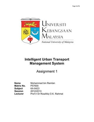Page 1 of 5




         Intelligent Urban Transport
            Management System

                  Assignment 1


Name         Muhammad bin Ramlan
Matrix No.   P57600
Subject      KA 6423
Session      2012/2013
Lecturer     Prof Ir Dr RizaAtiq O.K. Rahmat
 
