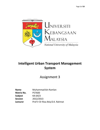 Page 1 of 20




  Intelligent Urban Transport Management
                   System

                    Assignment 3


Name         Muhammad bin Ramlan
Matrix No.   P57600
Subject      KA 6423
Session      2012/2013
Lecturer     Prof Ir Dr Riza Atiq O.K. Rahmat
 