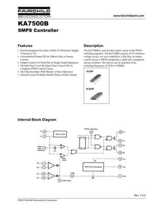 www.fairchildsemi.com

KA7500B

SMPS Controller
Features

Description

• Internal Regulator Provides a Stable 5V Reference Supply
Trimmed to 5%
• Uncommitted Output TR for 200mA Sink or Source
Current
• Output Control For Push-Pull or Single Ended Operation
• Variable Duty Cycle By Dead Time Control (Pin 4)
Complete PWM Control Circuit
• On-Chip Oscillator With Master or Slave Operation
• Internal Circuit Prohibits Double Pulse at Either Output

The KA7500B is used for the control circuit of the PWM
switching regulator. The KA7500B consists of 5V reference
voltage circuit, two error amplifiers, a flip flop, an output
control circuit, a PWM comparator, a dead time comparator
and an oscillator. This device can be operated in the
switching frequency of 1kHz to 300kHz.
16-DIP

1

16-SOP

1

Internal Block Diagram

Rev. 1.0.0
©2002 Fairchild Semiconductor Corporation

 
