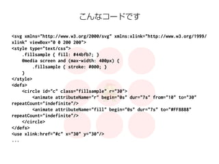 こんなコードです 
<svg xmlns="http://www.w3.org/2000/svg" xmlns:xlink="http://www.w3.org/1999/ 
xlink" viewBox="0 0 200 200"> 
<style type="text/css"> 
.fillsample { fill: #44bfb7; } 
@media screen and (max-width: 400px) { 
.fillsample { stroke: #000; } 
} 
</style> 
<defs> 
<circle id="c" class="fillsample" r="30"> 
<animate attributeName="r" begin="0s" dur="7s" from="10" to="30" 
repeatCount="indefinite"/> 
<animate attributeName="fill" begin="0s" dur="7s" to="#FF8888" 
repeatCount="indefinite"/> 
</circle> 
</defs> 
<use xlink:href="#c" x="30" y="30"/> 
... 
 