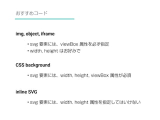 おすすめコード 
img, object, iframe 
• svg 要素には、viewBox 属性を必ず指定 
• width, height はお好みで 
CSS background 
• svg 要素には、width, height, viewBox 属性が必須 
inline SVG 
• svg 要素には、width, height 属性を指定してはいけない 
 