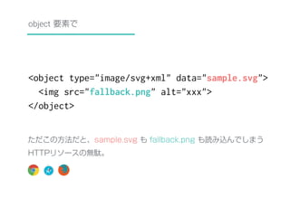 object 要素で 
<object type="image/svg+xml" data="sample.svg"> 
<img src="fallback.png" alt="xxx"> 
</object> 
ただこの方法だと、sample.svg も fallback.png も読み込んでしまう 
HTTPリソースの無駄。 
 