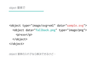 object 要素で 
<object type="image/svg+xml" data="sample.svg"> 
<object data="fallback.png" type="image/png"> 
<p>xxx</p> 
</object> 
</object> 
object 要素の入れ子なら解決できるけど… 
 