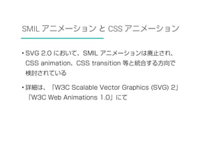 SMIL アニメーション と CSS アニメーション 
• SVG 2.0 において、SMIL アニメーションは廃止され、 
CSS animation、CSS transition 等と統合する方向で 
検討されている 
• 詳細は、「W3C Scalable Vector Graphics (SVG) 2」 
「W3C Web Animations 1.0」にて 
 