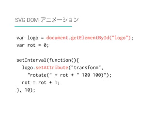 SVG DOM アニメーション 
var logo = document.getElementById("logo"); 
var rot = 0; 
setInterval(function(){ 
logo.setAttribute("transform", 
"rotate(" + rot + " 100 100)"); 
rot = rot + 1; 
}, 10); 
 