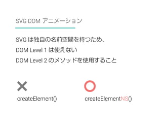 SVG DOM アニメーション 
SVG は独自の名前空間を持つため、 
DOM Level 1 は使えない 
DOM Level 2 のメソッドを使用すること 
createElement() createElementNS() 
 
