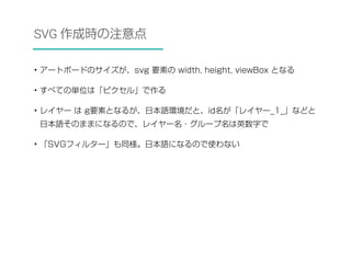 SVG 作成時の注意点 
• アートボードのサイズが、svg 要素の width, height, viewBox となる 
• すべての単位は「ピクセル」で作る 
• レイヤー は g要素となるが、日本語環境だと、id名が「レイヤー_1_」などと 
日本語そのままになるので、レイヤー名・グループ名は英数字で 
• 「SVGフィルター」も同様。日本語になるので使わない 
 
