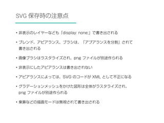 SVG 保存時の注意点 
• 非表示のレイヤーなども「display: none;」で書き出される 
• ブレンド、アピアランス、ブラシは、「アプアランスを分割」されて 
書き出される 
• 画像ブラシはラスタライズされ、png ファイルが別途作られる 
• 非表示にしたアピアランスは書き出されない 
• アピアランスによっては、SVG のコードが XML として不正になる 
• グラデーションメッシュをかけた図形は全体がラスタライズされ、 
png ファイルが別途作られる 
• 乗算などの描画モードは無視されて書き出される 
 