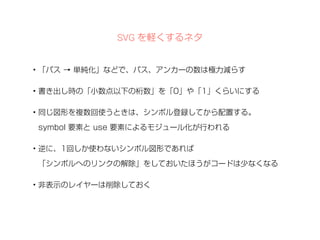 SVG を軽くするネタ 
• 「パス → 単純化」などで、パス、アンカーの数は極力減らす 
• 書き出し時の「小数点以下の桁数」を「0」や「1」くらいにする 
• 同じ図形を複数回使うときは、シンボル登録してから配置する。 
symbol 要素と use 要素によるモジュール化が行われる 
• 逆に、1回しか使わないシンボル図形であれば 
「シンボルへのリンクの解除」をしておいたほうがコードは少なくなる 
• 非表示のレイヤーは削除しておく 
 